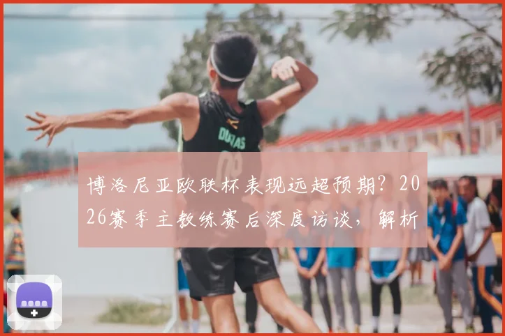 博洛尼亚欧联杯表现远超预期？2026赛季主教练赛后深度访谈，解析何为体面出局