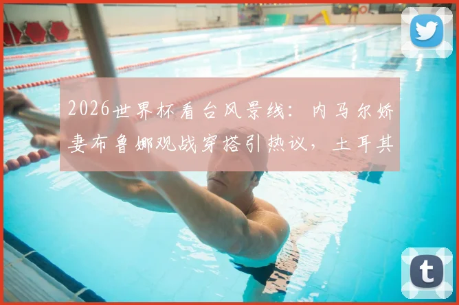 2026世界杯看台风景线：内马尔娇妻布鲁娜观战穿搭引热议，土耳其“黑袍”球迷成焦点