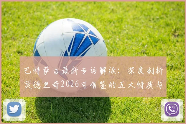 巴特萨吉最新专访解读：深度剖析莫德里奇2026可借鉴的五大特质与莱奥优秀之处