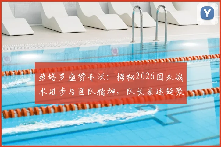 劳塔罗盛赞齐沃：揭秘2026国米战术进步与团队精神，队长亲述凝聚力如何炼成