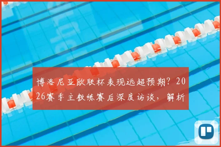 博洛尼亚欧联杯表现远超预期？2026赛季主教练赛后深度访谈，解析何为体面出局