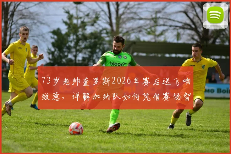 73岁老帅奎罗斯2026年赛后送飞吻致意,详解加纳队如何凭借赛场智慧取胜,主帅战术风格全解析