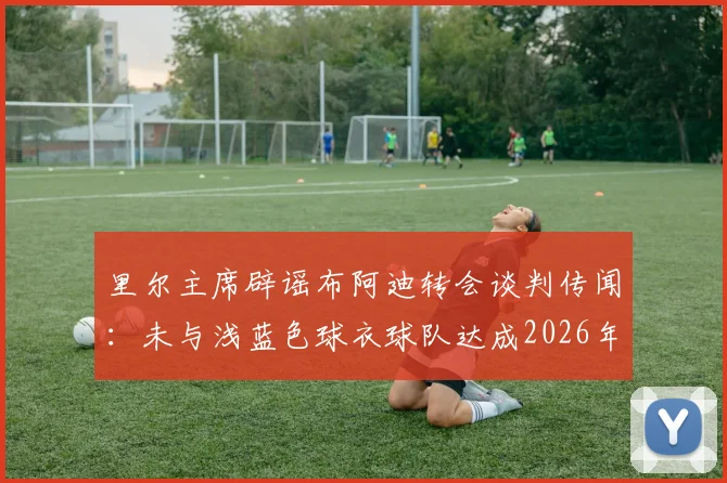 里尔主席辟谣布阿迪转会谈判传闻：未与浅蓝色球衣球队达成2026年协议，转会动态独家解读