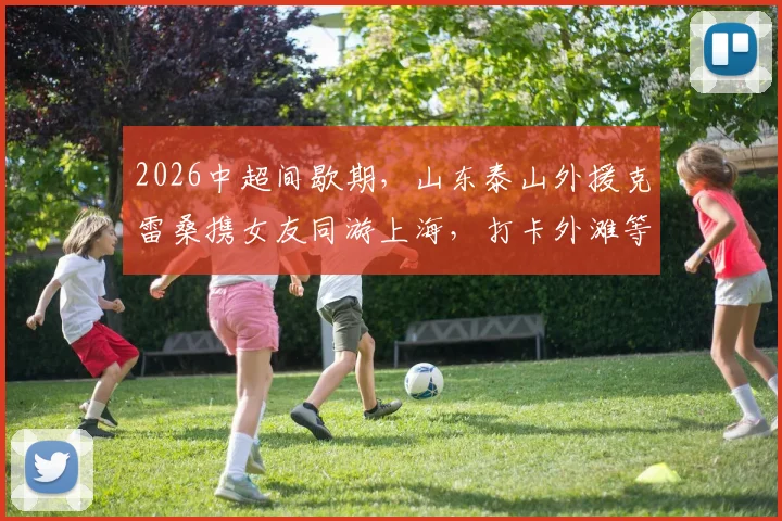 2026中超间歇期,山东泰山外援克雷桑携女友同游上海,打卡外滩等地并分享合影,引球迷热议