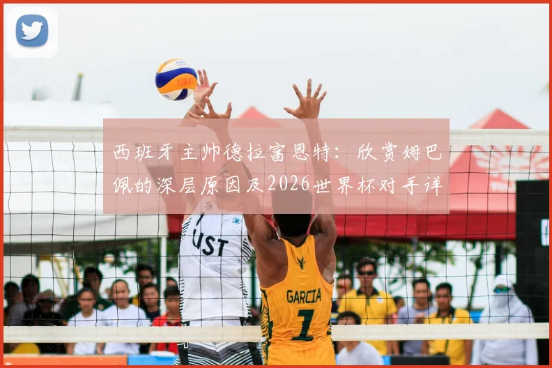 西班牙主帅德拉富恩特：欣赏姆巴佩的深层原因及2026世界杯对手详尽研究战术解析