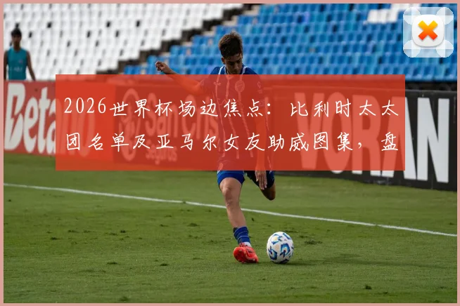 2026世界杯场边焦点：比利时太太团名单及亚马尔女友助威图集，盘点足球明星女友颜值排行