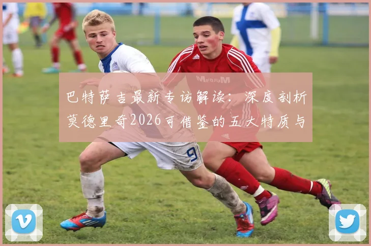 巴特萨吉最新专访解读:深度剖析莫德里奇2026可借鉴的五大特质与莱奥优秀之处