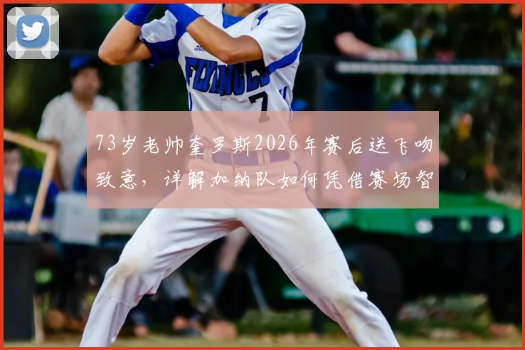 73岁老帅奎罗斯2026年赛后送飞吻致意，详解加纳队如何凭借赛场智慧取胜，主帅战术风格全解析