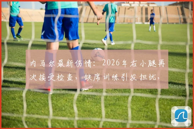 内马尔最新伤情：2026年右小腿再次接受检查，缺席训练引发担忧，详解恢复历程与未来影响