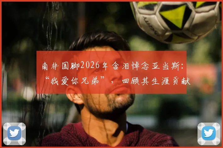 南非国脚2026年含泪悼念亚当斯：“我爱你兄弟”，回顾其生涯贡献与足坛情谊