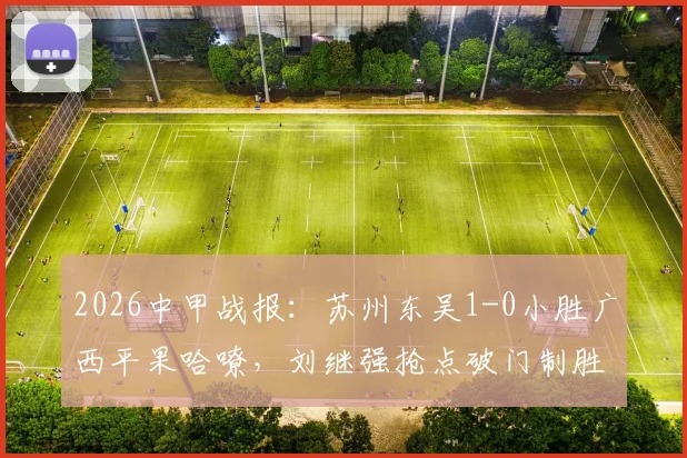 2026中甲战报：苏州东吴1-0小胜广西平果哈嘹，刘继强抢点破门制胜，积分榜形势如何变化？