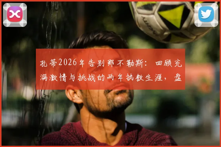 孔蒂2026年告别那不勒斯:回顾充满激情与挑战的两年执教生涯,盘点关键战绩与战术遗产