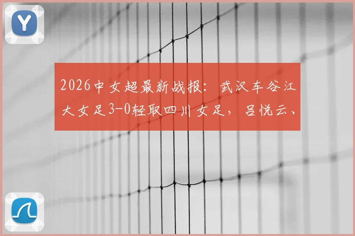 2026中女超最新战报：武汉车谷江大女足3-0轻取四川女足，吕悦云、刘艳秋双双建功，附全场视频集锦与积分榜分析