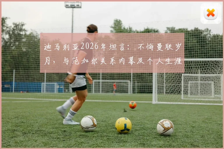 迪马利亚2026年坦言：不悔曼联岁月，与范加尔关系内幕及个人生涯抉择全回顾